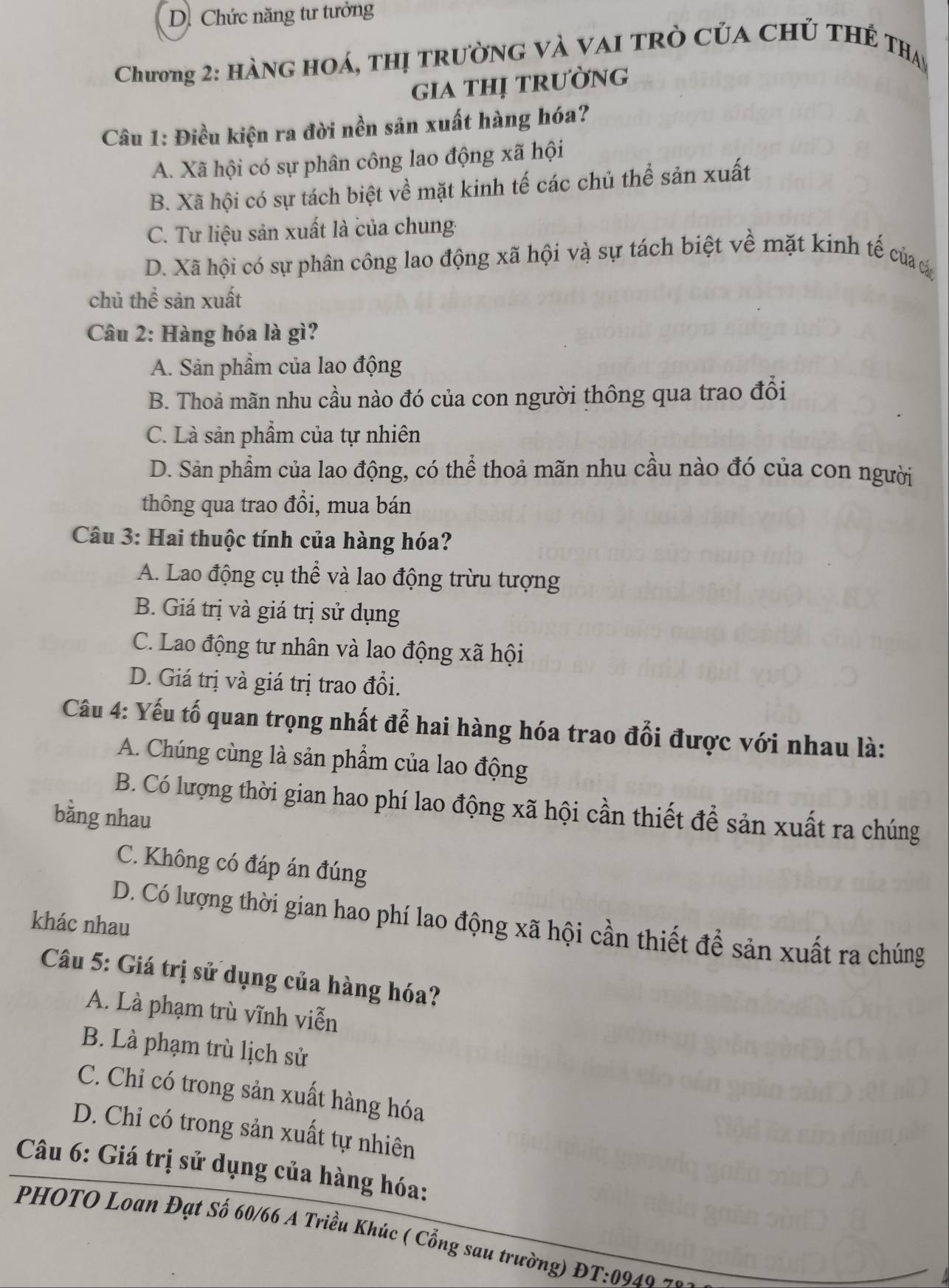 D. Chức năng tư tưởng
Chương 2: Hàng hoá, thị trường và vai trò của chủ thế Thay
gia thị trường
Câu 1: Điều kiện ra đời nền sản xuất hàng hóa?
A. Xã hội có sự phân công lao động xã hội
B. Xã hội có sự tách biệt về mặt kinh tế các chủ thể sản xuất
C. Tư liệu sản xuất là của chung-
D. Xã hội có sự phân công lao động xã hội và sự tách biệt về mặt kinh tế của c
chủ thể sản xuất
Câu 2: Hàng hóa là gì?
A. Sản phẩm của lao động
B. Thoả mãn nhu cầu nào đó của con người thông qua trao đổi
C. Là sản phẩm của tự nhiên
D. Sản phẩm của lao động, có thể thoả mãn nhu cầu nào đó của con người
thông qua trao đổi, mua bán
Câu 3: Hai thuộc tính của hàng hóa?
A. Lao động cụ thể và lao động trừu tượng
B. Giá trị và giá trị sử dụng
C. Lao động tư nhân và lao động xã hội
D. Giá trị và giá trị trao đổi.
Câu 4: Yếu tố quan trọng nhất để hai hàng hóa trao đổi được với nhau là:
A. Chúng cùng là sản phẩm của lao động
B. Có lượng thời gian hao phí lao động xã hội cần thiết để sản xuất ra chúng
bằng nhau
C. Không có đáp án đúng
D. Có lượng thời gian hao phí lao động xã hội cần thiết để sản xuất ra chúng
khác nhau
Câu 5: Giá trị sử dụng của hàng hóa?
A. Là phạm trù vĩnh viễn
B. Là phạm trù lịch sử
C. Chỉ có trong sản xuất hàng hóa
D. Chi có trong sản xuất tự nhiên
Câu 6: Giá trị sử dụng của hàng hóa:
PHOTO Loan Đạt Số 60/66 A Triều Khúc ( Cổng sau trường) ĐT:0940 -