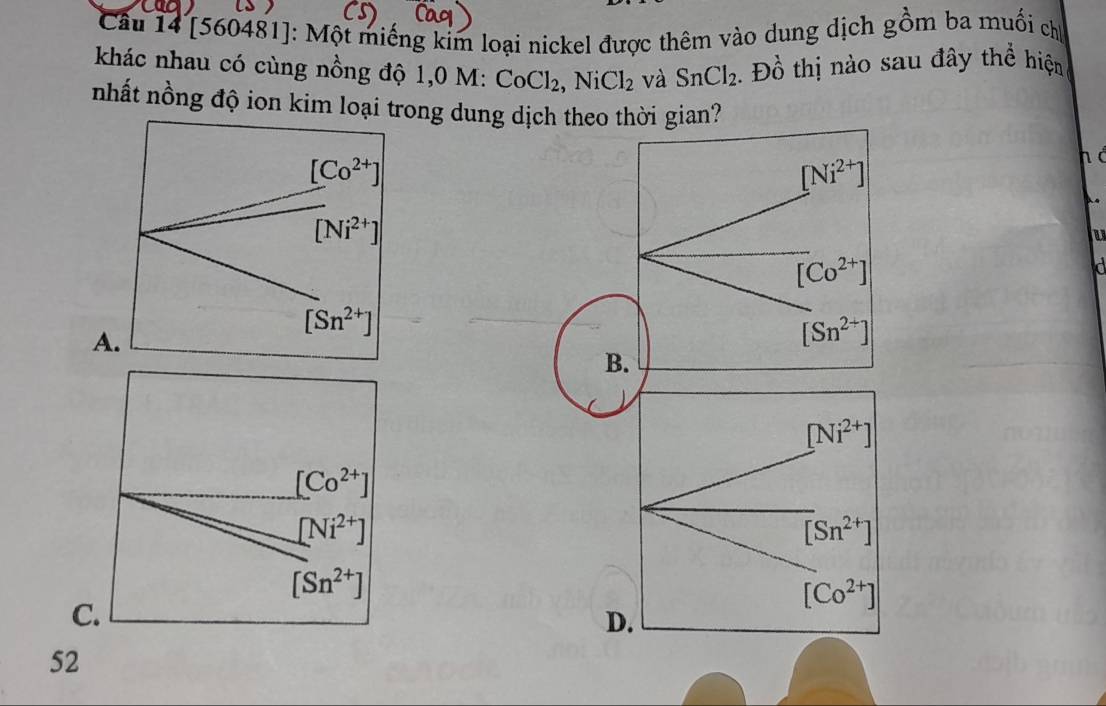 [560481]: Một miếng kim loại nickel được thêm vào dung dịch gồm ba muối chị
khác nhau có cùng nồng độ 1,0 M: CoCl_2,NiCl_2 và SnCl_2 Đồ thị nào sau đây thể hiện
nhất nồng độ ion kim loại trong dung dịch theo thời gian?
[Ni^(2+)]
h à
U
[Co^(2+)]
a
A
[Sn^(2+)]
B.
[Ni^(2+)]
[Co^(2+)]
[Ni^(2+)]
[Sn^(2+)]
[Sn^(2+)]
[Co^(2+)]
C.
D.
52