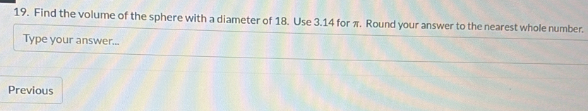 Find the volume of the sphere with a diameter of 18. Use 3.14 for π. Round your answer to the nearest whole number. 
Type your answer... 
Previous