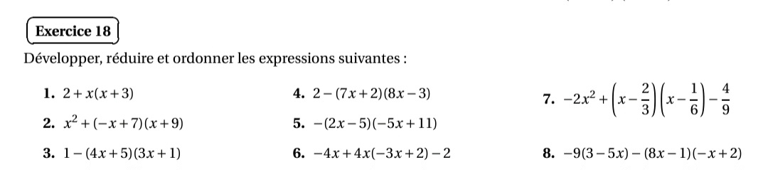 Développer, réduire et ordonner les expressions suivantes : 
1. 2+x(x+3) 4. 2-(7x+2)(8x-3)
7. -2x^2+(x- 2/3 )(x- 1/6 )- 4/9 
2. x^2+(-x+7)(x+9) 5. -(2x-5)(-5x+11)
3. 1-(4x+5)(3x+1) 6. -4x+4x(-3x+2)-2 8. -9(3-5x)-(8x-1)(-x+2)