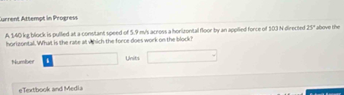 Current Attempt in Progress 
A 140 kg block is pulled at a constant speed of 5.9 m/s across a horizontal floor by an applied force of 103 N directed 25° above the 
horizontal. What is the rate at which the force does work on the block? 
Number . Units 
eTextbook and Media