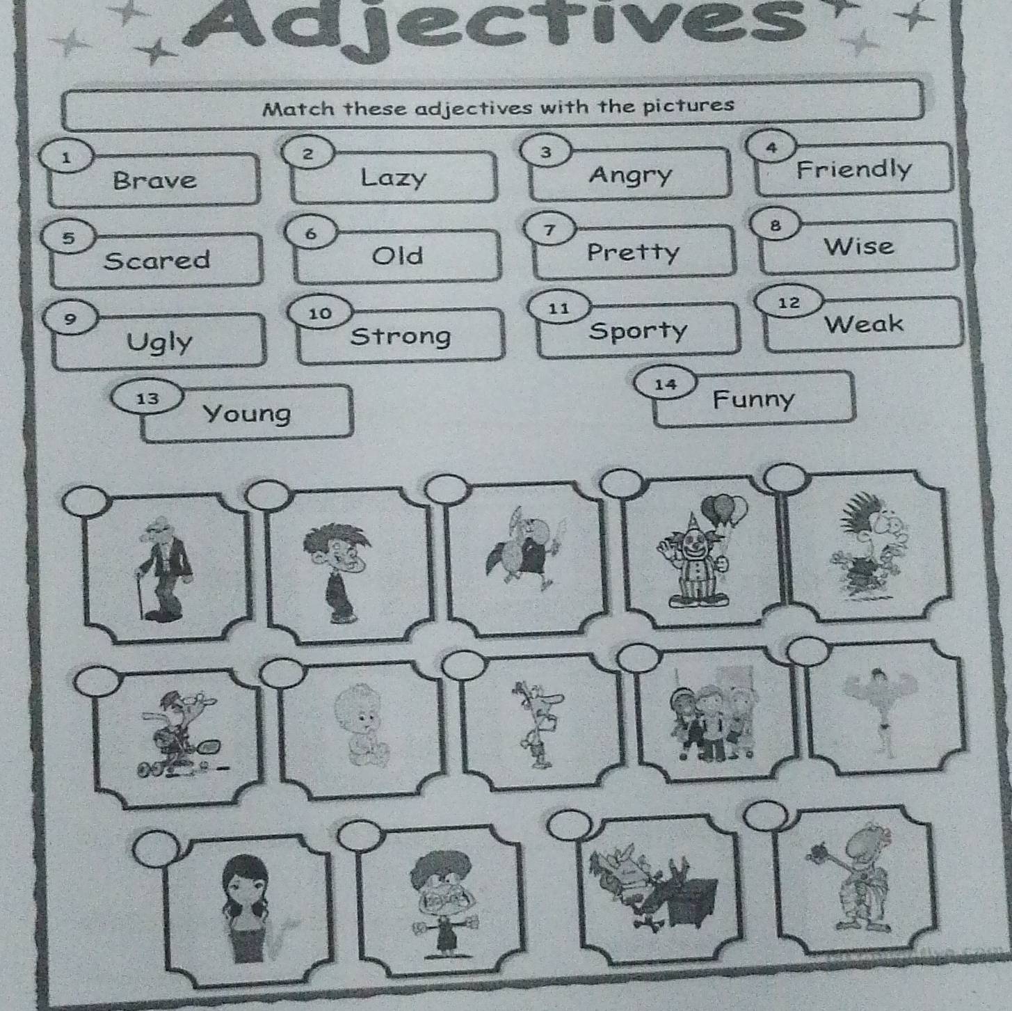 Adjectives + 
Match these adjectives with the pictures
1
2
3
4
Brave Lazy Angry Friendly
5
6
7
8
Scared Old Pretty 
Wise
9
10
11
12
Ugly Strong Sporty 
Weak
14
13 Funny 
Young