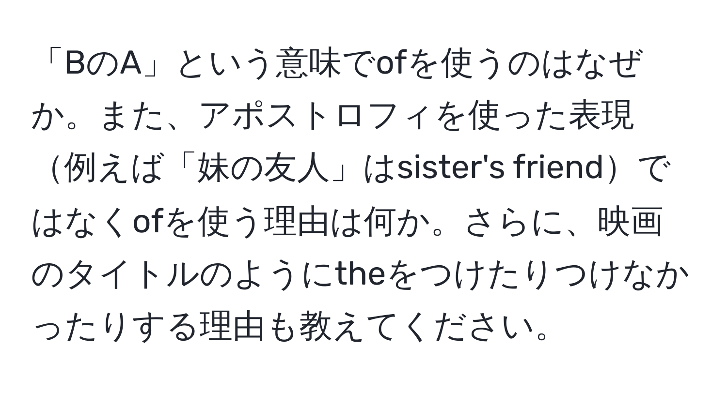 「BのA」という意味でofを使うのはなぜか。また、アポストロフィを使った表現例えば「妹の友人」はsister's friendではなくofを使う理由は何か。さらに、映画のタイトルのようにtheをつけたりつけなかったりする理由も教えてください。