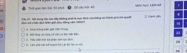 Thời gian làm bài: 50 phút Số câu hỏi: 40 Môn học: Lịch sử 1
Cầu 21: Nội dung nào sau đây không phải là mục đích của Đảng và Chính phủ khi quyết Đánh dấu 8
định mở chiến dịch Biên giới (thu-đông năm 1950)?
15
A. Khai thông biên giới Việt-Trung.
B. Mở rộng và củng cố căn cứ địa Việt Bắc. 22
C. Tiêu diệt một bộ phận sinh lực địch.
29 D. Làm phá sản kế hoạch Đờ Lát đờ Tát-xi-nhi.
36