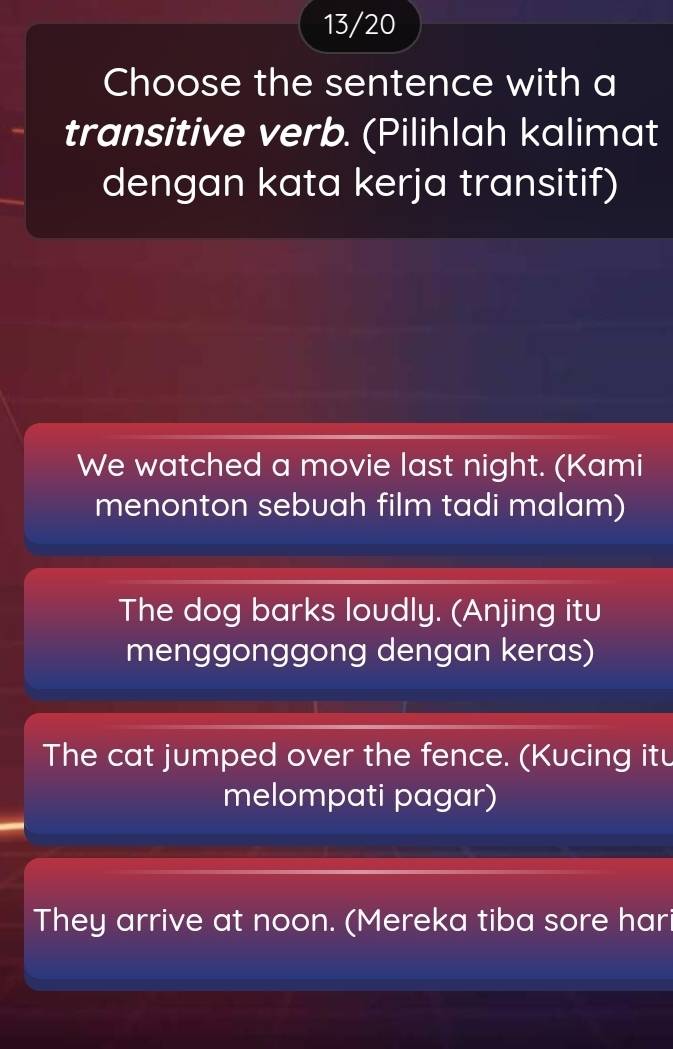 13/20
Choose the sentence with a
transitive verb. (Pilihlah kalimat
dengan kata kerja transitif)
We watched a movie last night. (Kami
menonton sebuah film tadi malam)
The dog barks loudly. (Anjing itu
menggonggong dengan keras)
The cat jumped over the fence. (Kucing itu
melompati pagar)
They arrive at noon. (Mereka tiba sore hari