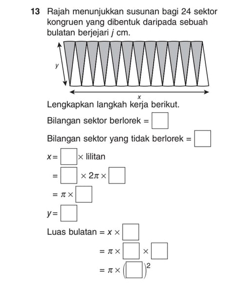 Rajah menunjukkan susunan bagi 24 sektor 
kongruen yang dibentuk daripada sebuah 
bulatan berjejari j cm. 
Lengkapkan langkah kerja berikut. 
Bilangan sektor berlorek =□
Bilangan sektor yang tidak berlorek =□
x=□ * lilitan
=□ * 2π * □
=π * □
y=□
Luas bulatan =x* □
=π * □ * □
=π * (□ )^2