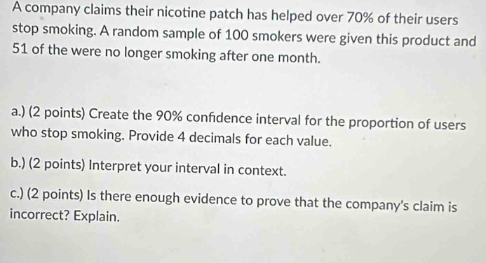 A company claims their nicotine patch has helped over 70% of their users 
stop smoking. A random sample of 100 smokers were given this product and
51 of the were no longer smoking after one month. 
a.) (2 points) Create the 90% confdence interval for the proportion of users 
who stop smoking. Provide 4 decimals for each value. 
b.) (2 points) Interpret your interval in context. 
c.) (2 points) Is there enough evidence to prove that the company's claim is 
incorrect? Explain.