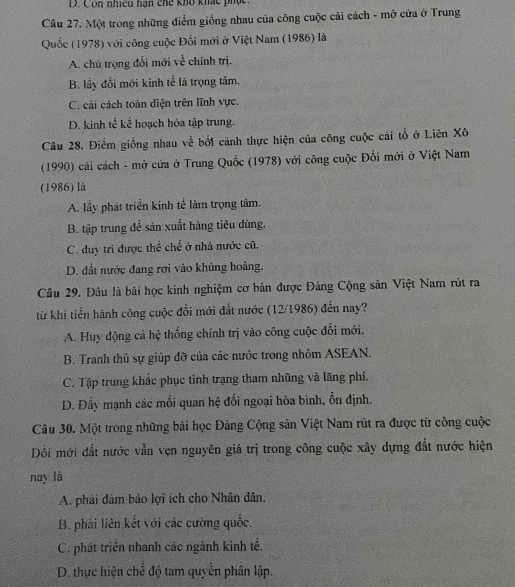 D. Con nhiều hạn chế kho khác phục.
Câu 27. Một trong những điểm giống nhau của công cuộc cải cách - mở cửa ở Trung
Quốc (1978) với công cuộc Đổi mới ở Việt Nam (1986) là
A. chú trọng đổi mới về chính trị.
B. lấy đổi mới kinh tế là trọng tâm.
C. cải cách toàn diện trên lĩnh vực.
D. kinh tế kể hoạch hóa tập trung.
Câu 28. Điểm giống nhau về bối cảnh thực hiện của công cuộc cải tổ ở Liên Xô
(1990) cải cách - mở cửa ở Trung Quốc (1978) với công cuộc Đổi mới ở Việt Nam
(1986) là
A. lẩy phát triển kinh tế làm trọng tâm.
B. tập trung đề sản xuất hàng tiêu dùng.
C. duy trì được thể chế ở nhà nước cũ.
D. đất nước đang rơi vào khủng hoàng.
Câu 29. Đâu là bài học kinh nghiệm cơ bản được Đảng Cộng sản Việt Nam rút ra
từ khi tiến hành công cuộc đổi mới đất nước (12/1986) đến nay?
A. Huy động cả hệ thống chính trị vào công cuộc đổi mới.
B. Tranh thủ sự giúp đỡ của các nước trong nhóm ASEAN.
C. Tập trung khắc phục tình trạng tham nhũng và lãng phí.
D. Đầy mạnh các mối quan hệ đối ngoại hòa bình, ổn định.
Câu 30. Một trong những bài học Đảng Cộng sản Việt Nam rút ra được từ công cuộc
Đồi mới đất nước vẫn vẹn nguyên giá trị trong công cuộc xây dựng đất nước hiện
nay là
A. phải đảm bảo lợi ích cho Nhân dân.
B. phải liên kết với các cường quốc.
C. phát triển nhanh các ngành kinh tế.
D. thực hiện chế độ tam quyền phân lập.