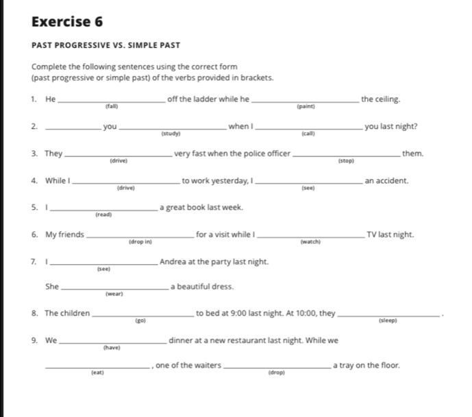 PAST PROGRESSIVE VS. SIMPLE PAST 
Complete the following sentences using the correct form 
(past progressive or simple past) of the verbs provided in brackets. 
off the ladder while he _(paint) the ceiling. 
1. He _(fall) 
when I you last night? 
2. _you _(study)_ 
(call) 
very fast when the police officer _them. 
3. They _(drive) 
(stop) 
4. While I _to work yesterday, I _(see) an accident. 
(drive) 
5. I _a great book last week. 
(read) 
for a visit while I _TV last night. 
6. My friends _(drop in) 
(watch) 
7. 1 _Andrea at the party last night. 
(see) 
She _a beautiful dress. 
(we air ) 
to bed at 9:00 last night. At 10:00 , they _ . 
8. The children _(go) 
(sleep) 
9. We _dinner at a new restaurant last night. While we 
(have) 
_(eat) , one of the waiters_ 
(drop) a tray on the floor.