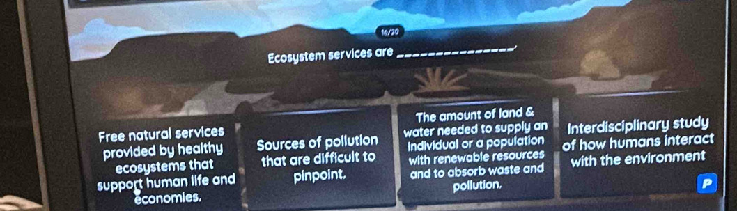 16/20 
Ecosystem services are 
_ 
Free natural services The amount of land & 
provided by healthy Sources of pollution water needed to supply an Interdisciplinary study 
Individual or a population 
ecosystems that that are difficult to with renewable resources of how humans interact 
support human life and pinpoint. and to absorb waste and with the environment 
economies. pollution.