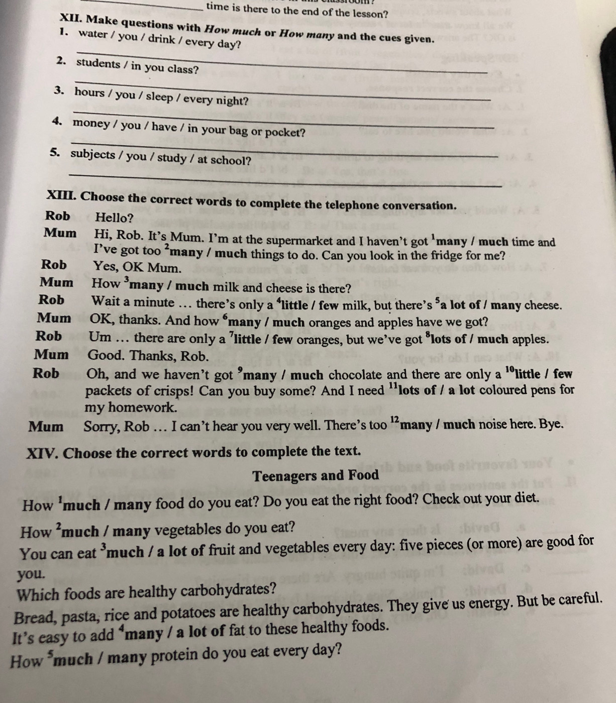 time is there to the end of the lesson? 
XII. Make questions with How much or How many and the cues given. 
_ 
1. water / you / drink / every day? 
_ 
2. students / in you class? 
_ 
3. hours / you / sleep / every night? 
_ 
4. money / you / have / in your bag or pocket? 
5. subjects / you / study / at school? 
_ 
XIII. Choose the correct words to complete the telephone conversation. 
Rob Hello? 
Mum Hi, Rob. It’s Mum. I’m at the supermarket and I haven’t got 'many / much time and 
I’ve got too ²many / much things to do. Can you look in the fridge for me? 
Rob Yes, OK Mum. 
Mum How ³many / much milk and cheese is there? 
Rob 0Wait a minute ... there’s only a ‘little / few milk, but there’s *a lot of / many cheese. 
Mum OK, thanks. And how “many / much oranges and apples have we got? 
Rob Um … there are only a ’little / few oranges, but we’ve got *lots of / much apples. 
Mum Good. Thanks, Rob. 
Rob Oh, and we haven't got "many / much chocolate and there are only a 10 little / few 
packets of crisps! Can you buy some? And I need ''lots of / a lot coloured pens for 
my homework. 
Mum Sorry, Rob … I can’t hear you very well. There’s too^(12) many / much noise here. Bye. 
XIV. Choose the correct words to complete the text. 
Teenagers and Food 
How 'much / many food do you eat? Do you eat the right food? Check out your diet. 
How ²much / many vegetables do you eat? 
You can eat ³much / a lot of fruit and vegetables every day: five pieces (or more) are good for 
you. 
Which foods are healthy carbohydrates? 
Bread, pasta, rice and potatoes are healthy carbohydrates. They give us energy. But be careful. 
It’s easy to add *many / a lot of fat to these healthy foods. 
How *much / many protein do you eat every day?