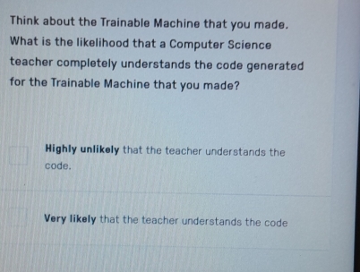 Think about the Trainable Machine that you made.
What is the likelihood that a Computer Science
teacher completely understands the code generated
for the Trainable Machine that you made?
Highly unlikely that the teacher understands the
code.
Very likely that the teacher understands the code