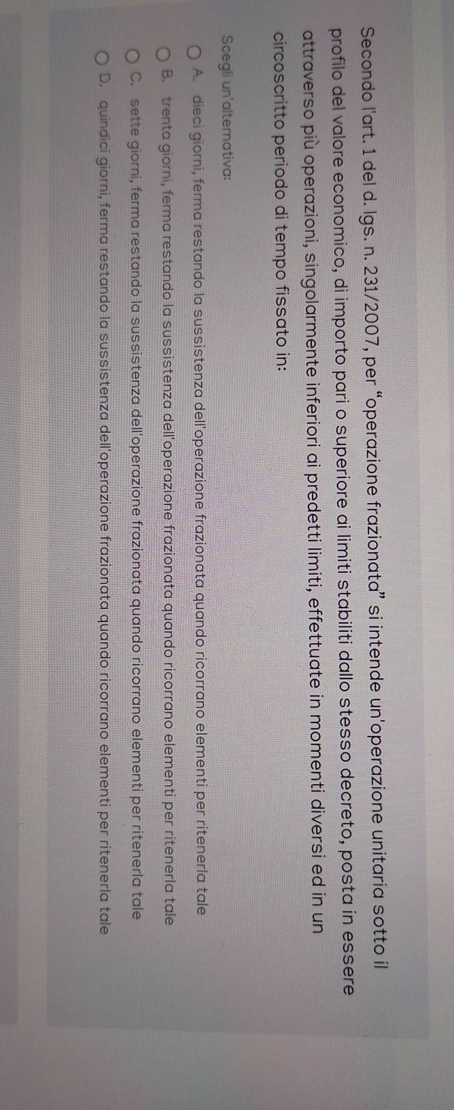 Secondo l'art. 1 del d. lgs. n. 231/2007, per “operazione frazionata” si intende un'operazione unitaria sotto il
profilo del valore economico, di importo pari o superiore ai limiti stabiliti dallo stesso decreto, posta in essere
attraverso più operazioni, singolarmente inferiori ai predetti limiti, effettuate in momenti diversi ed in un
circoscritto periodo di tempo fissato in:
Scegli un'alternativa:
A. dieci giorni, ferma restando la sussistenza dell'operazione frazionata quando ricorrano elementi per ritenerla tale
B. trenta giorni, ferma restando la sussistenza dell'operazione frazionata quando ricorrano elementi per ritenerla tale
C. sette giorni, ferma restando la sussistenza dell'operazione frazionata quando ricorrano elementi per ritenerla tale
D. quindici giorni, ferma restando la sussistenza dell'operazione frazionata quando ricorrano elementi per ritenerla tale