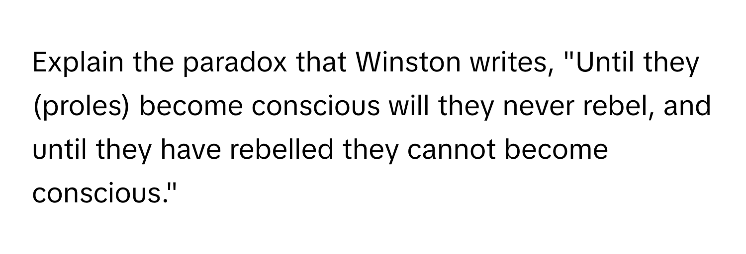 Explain the paradox that Winston writes, "Until they (proles) become conscious will they never rebel, and until they have rebelled they cannot become conscious."