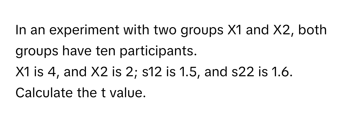 In an experiment with two groups X1 and X2, both groups have ten participants.  
X1 is 4, and X2 is 2; s12 is 1.5, and s22 is 1.6. Calculate the t value.