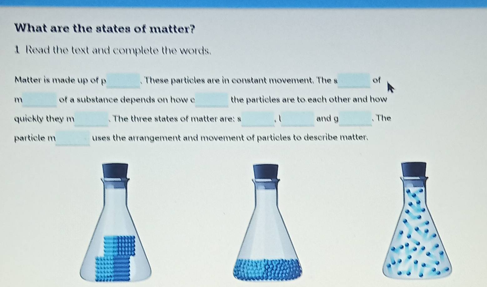 What are the states of matter? 
1 Read the text and complete the words. 
_ 
Matter is made up of p. These particles are in constant movement. The s_ of 
_ 
m_ of a substance depends on how c the particles are to each other and how 
_ 
quickly they m . The three states of matter are: s_ , l_ and g _ 、 The 
_ 
particle m uses the arrangement and movement of particles to describe matter.