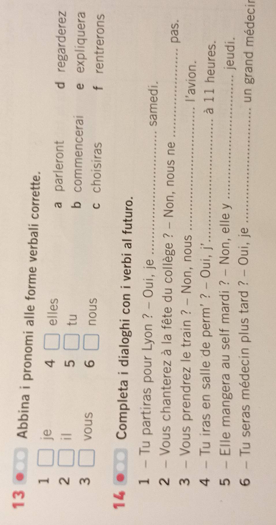 Abbina i pronomi alle forme verbali corrette. 
1 
je
4 elles 
a parleront 
2 d regarderez 
il 
5 
tu 
3 
b commencerai e expliquera 
vous 6 
nous c choisiras f rentrerons 
14 
Completa i dialoghi con i verbi al futuro. 
1 - Tu partiras pour Lyon ? - Oui, je _samedi. 
2 - Vous chanterez à la fête du collège ? - Non, nous ne_ 
pas. 
3 - Vous prendrez le train ? - Non, nous_ 
l'avion. 
4 - Tu iras en salle de perm' ? - Oui, j'_ 
à 11 heures. 
5 - Elle mangera au self mardi ? - Non, elle y _jeudi. 
6 - Tu seras médecin plus tard ? - Oui, je_ 
un grand médecir