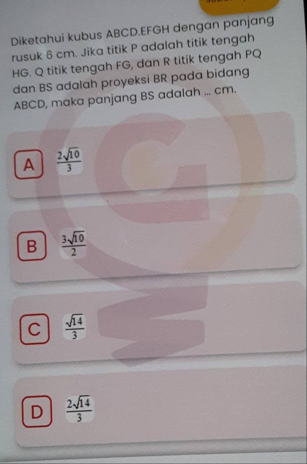 Diketahui kubus ABCD. EFGH dengan panjang
rusuk 6 cm. Jika titik P adalah titik tengah
HG. Q titik tengah FG, dan R titik tengah PQ
dan BS adalah proyeksi BR pada bidang
ABCD, maka panjang BS adalah ... cm.
A  2sqrt(10)/3 
B  3sqrt(10)/2 
C  sqrt(14)/3 
D  2sqrt(14)/3 