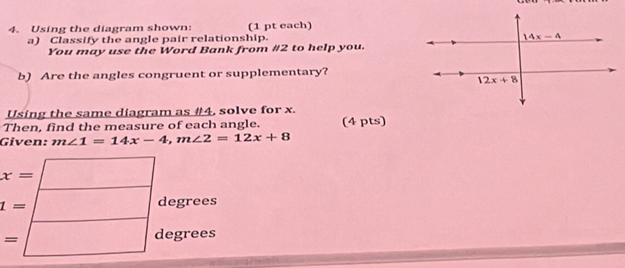 Using the diagram shown: (1 pt each)
a) Classify the angle pair relationship.
You may use the Word Bank from #2 to help you.
b) Are the angles congruent or supplementary?
Using the same diagram as #4, solve for x.
Then, find the measure of each angle. (4 pts)
Given: m∠ 1=14x-4,m∠ 2=12x+8
t=□ dagree s
s