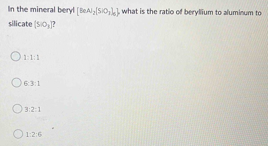 In the mineral beryl [BeAl_2(SiO_3)_6] , what is the ratio of beryllium to aluminum to
silicate (SiO_3) ?
1:1:1
6:3:1
3:2:1
1:2:6