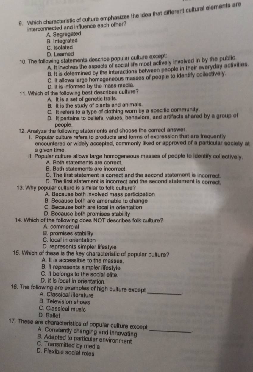 Which characteristic of culture emphasizes the idea that different cultural elements are
interconnected and influence each other?
A. Segregated
B. Integrated
C. Isolated
D. Learned
10. The following statements describe popular culture except:
A. It involves the aspects of social life most actively involved in by the public.
B. It is determined by the interactions between people in their everyday activities.
C. It allows large homogeneous masses of people to identify collectively.
D. It is informed by the mass media.
11. Which of the following best describes culture?
A. It is a set of genetic traits.
B. It is the study of plants and animals.
C. It refers to a type of clothing worn by a specific community.
D. It pertains to beliefs, values, behaviors, and artifacts shared by a group of
people.
12. Analyze the following statements and choose the correct answer.
I. Popular culture refers to products and forms of expression that are frequently
encountered or widely accepted, commonly liked or approved of a particular society at
a given time.
II. Popular culture allows large homogeneous masses of people to identify collectively.
A. Both statements are correct.
B. Both statements are incorrect.
C. The first statement is correct and the second statement is incorrect.
D. The first statement is incorrect and the second statement is correct.
13. Why popular culture is similar to folk culture?
A. Because both involved mass participation
B. Because both are amenable to change
C. Because both are local in orientation
D. Because both promises stability
14. Which of the following does NOT describes folk culture?
A. commercial
B. promises stability
C. local in orientation
D. represents simpler lifestyle
15. Which of these is the key characteristic of popular culture?
A. It is accessible to the masses.
B. It represents simpler lifestyle.
C. It belongs to the social elite.
D. It is local in orientation.
16. The following are examples of high culture except
A. Classical literature
_
B. Television shows
C. Classical music
D. Ballet
17. These are characteristics of popular culture except
A. Constantly changing and innovating_
B. Adapted to particular environment
C. Transmitted by media
D. Flexible social roles