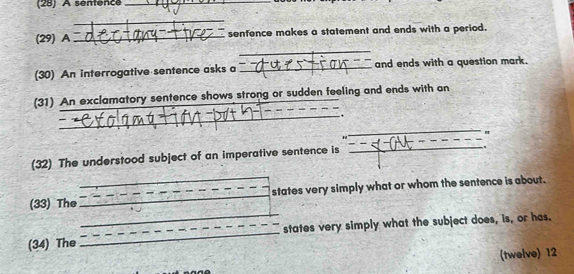 (28) A sénfence 
_ 
_ 
(29) A _senfence makes a statement and ends with a period. 
_ 
(30) An interrogative sentence asks a _and ends with a question mark. 
(31) An exclamatory sentence shows strong or sudden feeling and ends with an 
_、 
_ 
(32) The understood subject of an imperative sentence is 
_ 
_ 
_ 
(33) The __states very simply what or whom the sentence is about. 
(34) The __states very simply what the subject does, is, or has. 
(twelve) 12