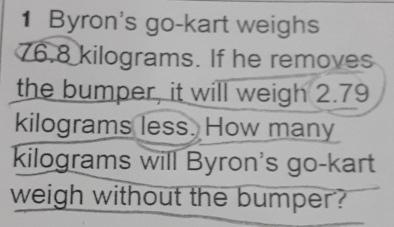 Byron's go-kart weighs
76.8 kilograms. If he removes 
the bumper, it will weigh 2.79
kilograms less. How many
kilograms will Byron's go-kart 
weigh without the bumper?