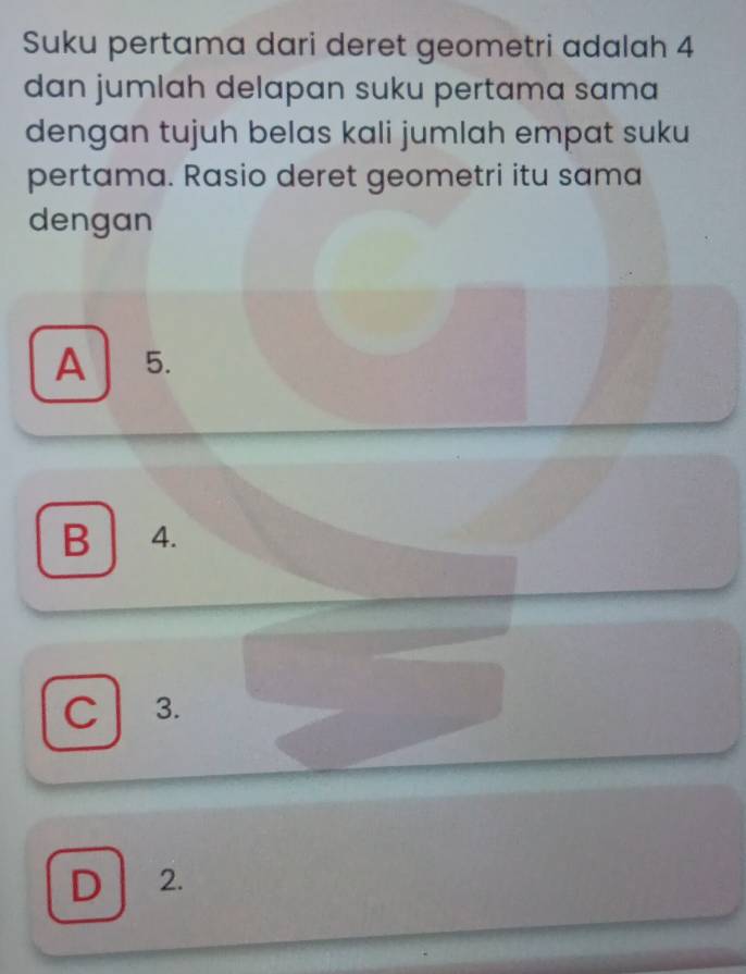 Suku pertama dari deret geometri adalah 4
dan jumlah delapan suku pertama sama
dengan tujuh belas kali jumlah empat suku
pertama. Rasio deret geometri itu sama
dengan
A 5.
B 4.
C 3.
D 2.