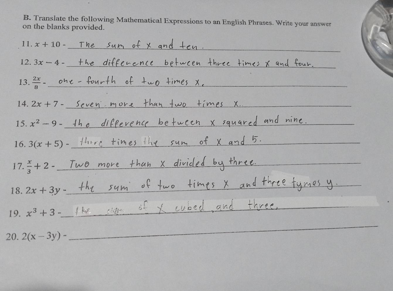 Translate the following Mathematical Expressions to an English Phrases. Write your answer 
on the blanks provided. 
_ 
11. x+10-
_ 
12. 3x-4-
13.  2x/8 - _ 
_ 
14. 2x+7- _ 
15. x^2-9- _ 
_ 
_ 
16. 3(x+5)- _ 
_ 
_ 
17.  x/3 +2- _ 
_ 
18. 2x+3y- _ 
_ 
19. x^3+3-
_ 
_ 
20. 2(x-3y)-
_