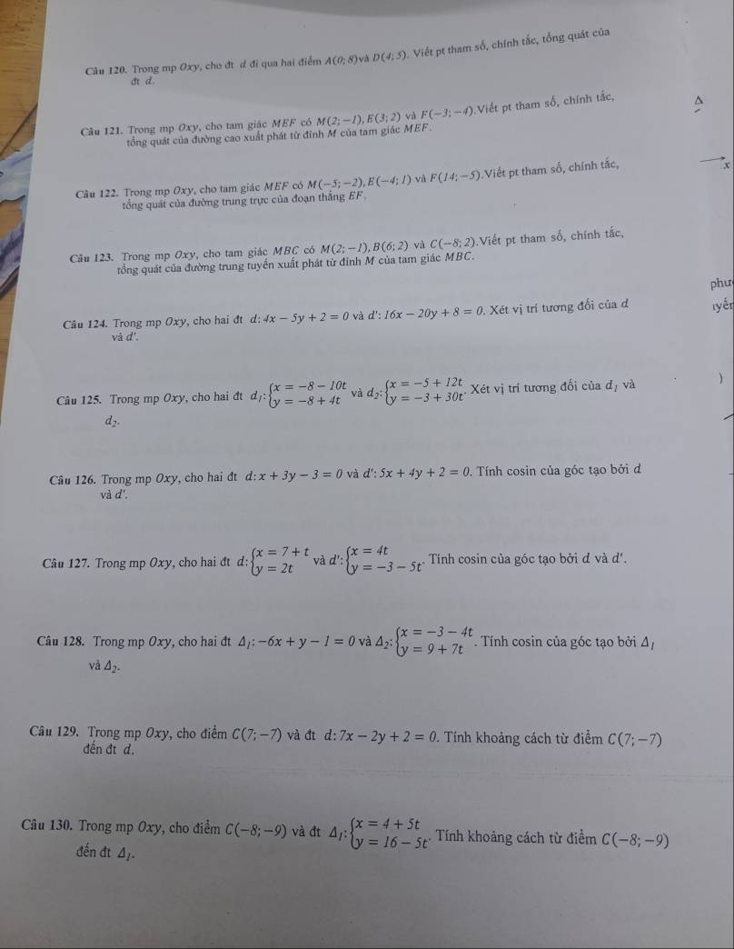 Trong mp Oxy, cho đt d đi qua hai điểm A(0,8) và D(4;5) Viết pt tham số, chính tắc, tổng quát của
c d.
Câu 121. Trong mp Oxy, cho tam giác MEF có M(2;-1),E(3;2) và F(-3;-4) Viết pt tham số, chính tắc,
tổng quát của đường cao xuất phát từ đỉnh M của tam giác MEF
Câu 122. Trong mp Oxy, cho tam giác MEF có M(-5;-2),E(-4;1) và F(14;-5) Viết pt tham số, chính tắc,
x
tổng quát của đường trung trực của đoạn thắng EF.
Câu 123. Trong mp Oxy, cho tam giác MBC có M(2;-1),B(6;2) và C(-8;2) Viết pt tham số, chính tắc,
tổng quát của đường trung tuyến xuất phát từ đỉnh M của tam giác MBC.
phư
Câu 124. Trong mp Oxy, cho hai đt d:4x-5y+2=0 và d':16x-20y+8=0. Xét vị trí tương đối của đ lyén
vdot ad'.
Câu 125. Trong mp Oxy, cho hai đt d_1:beginarrayl x=-8-10t y=-8+4tendarray. và d_2:beginarrayl x=-5+12t y=-3+30tendarray. Xét vị trí tương đối của đị và 
d_2.
Câu 126. Trong mp Oxy, cho hai đt d:x+3y-3=0 và d':5x+4y+2=0. Tính cosin của góc tạo bởi đ
và d'.
Câu 127. Trong mp Oxy, cho hai đt d: beginarrayl x=7+t y=2tendarray. và d':beginarrayl x=4t y=-3-5tendarray. . Tính cosin của góc tạo bởi d và d'.
Câu 128. Trong mp Oxy, cho hai đt △ _1:-6x+y-1=0 và △ _2:beginarrayl x=-3-4t y=9+7tendarray.. Tính cosin của góc tạo bởi △ _I
và △ _2.
Câu 129. Trong mp Oxy, cho điểm C(7;-7) và đt d: 7x-2y+2=0. Tính khoảng cách từ điểm C(7;-7)
đến đt d.
Câu 130. Trong mp Oxy, cho điểm C(-8;-9) và đt △ _1:beginarrayl x=4+5t y=16-5tendarray. Tính khoảng cách từ điểm C(-8;-9)
đến đt △ _I.