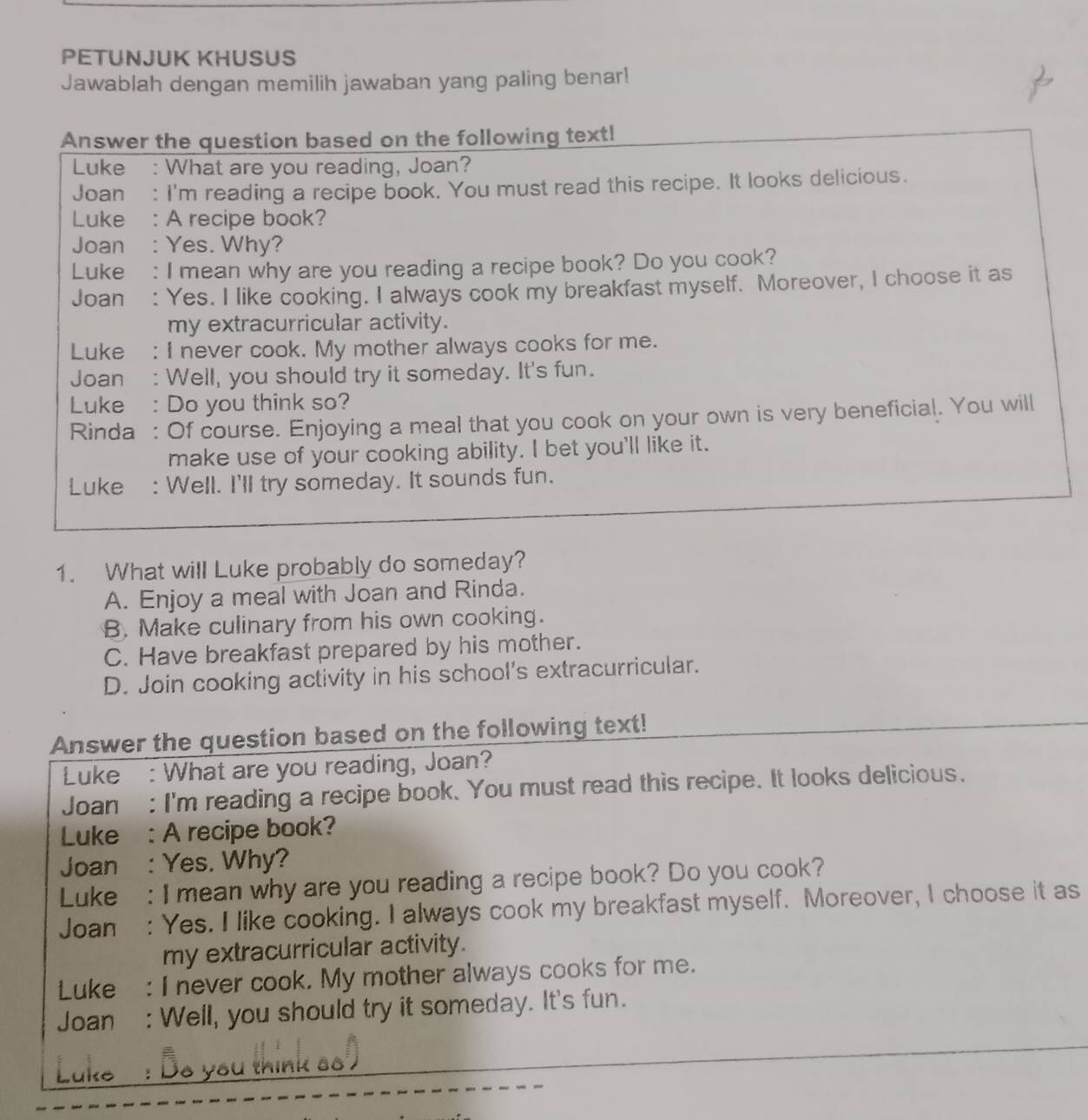 PETUNJUK KHUSUS
Jawablah dengan memilih jawaban yang paling benar!
Answer the question based on the following text!
Luke : What are you reading, Joan?
Joan : I'm reading a recipe book. You must read this recipe. It looks delicious.
Luke : A recipe book?
Joan : Yes. Why?
Luke : I mean why are you reading a recipe book? Do you cook?
Joan : Yes. I like cooking. I always cook my breakfast myself. Moreover, I choose it as
my extracurricular activity.
Luke : I never cook. My mother always cooks for me.
Joan : Well, you should try it someday. It's fun.
Luke : Do you think so?
Rinda : Of course. Enjoying a meal that you cook on your own is very beneficial. You will
make use of your cooking ability. I bet you'll like it.
Luke : Well. I'll try someday. It sounds fun.
1. What will Luke probably do someday?
A. Enjoy a meal with Joan and Rinda.
B. Make culinary from his own cooking.
C. Have breakfast prepared by his mother.
D. Join cooking activity in his school's extracurricular.
Answer the question based on the following text!
Luke : What are you reading, Joan?
Joan : I'm reading a recipe book. You must read this recipe. It looks delicious.
Luke : A recipe book?
Joan : Yes. Why?
Luke : I mean why are you reading a recipe book? Do you cook?
Joan : Yes. I like cooking. I always cook my breakfast myself. Moreover, I choose it as
my extracurricular activity.
Luke : I never cook. My mother always cooks for me.
Joan : Well, you should try it someday. It's fun.
Luke : Be you think ss