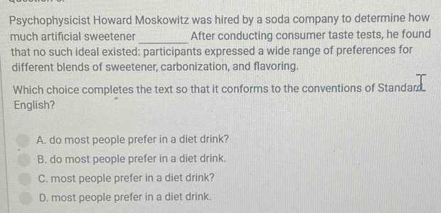 Psychophysicist Howard Moskowitz was hired by a soda company to determine how
much artificial sweetener _After conducting consumer taste tests, he found
that no such ideal existed: participants expressed a wide range of preferences for
different blends of sweetener, carbonization, and flavoring.
Which choice completes the text so that it conforms to the conventions of Standard.
English?
A. do most people prefer in a diet drink?
B. do most people prefer in a diet drink.
C. most people prefer in a diet drink?
D. most people prefer in a diet drink.