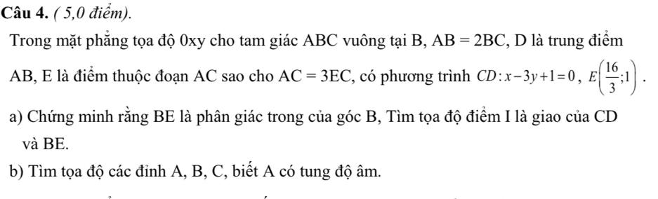 ( 5,0 điểm). 
Trong mặt phăng tọa độ 0xy cho tam giác ABC vuông tại B, AB=2BC , D là trung điểm
AB, E là điểm thuộc đoạn AC sao cho AC=3EC , có phương trình CD:x-3y+1=0, E( 16/3 ;1). 
a) Chứng minh rằng BE là phân giác trong của góc B, Tìm tọa độ điểm I là giao của CD
và BE. 
b) Tìm tọa độ các đỉnh A, B, C, biết A có tung độ âm.