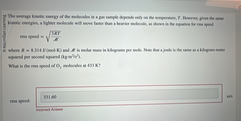 The average kinetic energy of the molecules in a gas sample depends only on the temperature, T. However, given the same
kinetic energies, a lighter molecule will move faster than a heavier molecule, as shown in the equation for rms speed
5 rms speed =sqrt(frac 3RT)At
where R=8.314J/ (mol·K) and is molar mass in kilograms per mole. Note that a joule is the same as a kilogram-meter
squared per second squared (kg· m^2/s^2). 
What is the rms speed of O_2 molecules at 433 K?
331.60 m/s
rms speed:
Incorrect Answer