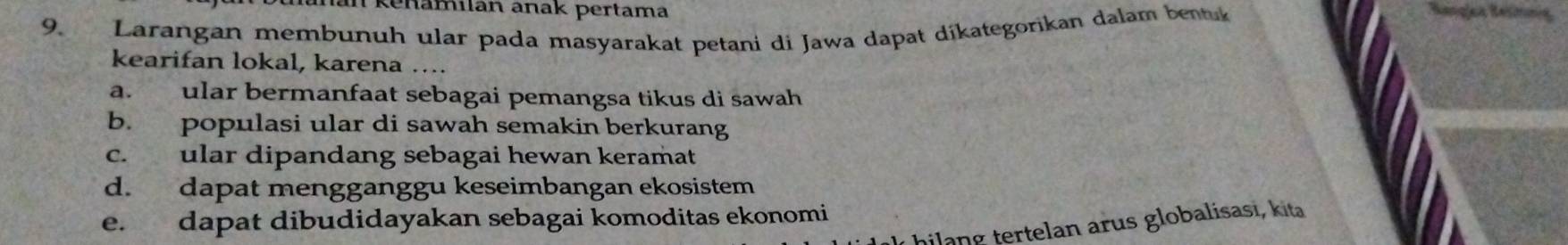 an kenamilan anak pertama
9. Larangan membunuh ular pada masyarakat petani di Jawa dapat díkategorikan dalam bentuk
kearifan lokal, karena …...
a. ular bermanfaat sebagai pemangsa tikus di sawah
b. populasi ular di sawah semakin berkurang
c. ular dipandang sebagai hewan keramat
d. dapat mengganggu keseimbangan ekosistem
e. dapat dibudidayakan sebagai komoditas ekonomi
ilang tertelan arus globalisasi, kita