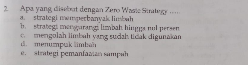 Apa yang disebut dengan Zero Waste Strategy ......
a. strategi memperbanyak limbah
b. strategi mengurangi limbah hingga nol persen
c. mengolah limbah yang sudah tidak digunakan
d. menumpuk limbah
e. strategi pemanfaatan sampah