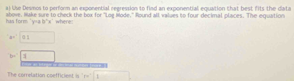 Use Desmos to perform an exponential regression to find an exponential equation that best fits the data 
above. Make sure to check the box for "Log Mode." Round all values to four decimal places. The equation 
has form y=ab^(wedge)x^(wedge) where:
a=□ 0.1
b=□ 3
Einter in Integer of oscinal number mare 
The correlation coefficient is r=1.