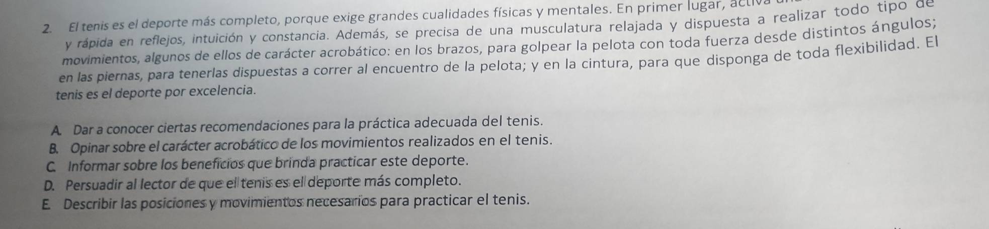 El tenis es el deporte más completo, porque exige grandes cualidades físicas y mentales. En primer lugar, activ
y rápida en reflejos, intuición y constancia. Además, se precisa de una musculatura relajada y dispuesta a realizar todo tipo de
movimientos, algunos de ellos de carácter acrobático: en los brazos, para golpear la pelota con toda fuerza desde distintos ángulos;
en las piernas, para tenerlas dispuestas a correr al encuentro de la pelota; y en la cintura, para que disponga de toda flexibilidad. El
tenis es el deporte por excelencia.
A. Dar a conocer ciertas recomendaciones para la práctica adecuada del tenis.
B. Opinar sobre el carácter acrobático de los movimientos realizados en el tenis.
C. Informar sobre los beneficios que brinda practicar este deporte.
D. Persuadir al lector de que el tenis es el deporte más completo.
E. Describir las posiciones y movimientos necesarios para practicar el tenis.