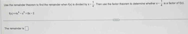 Use the remainder theorem to find the remainder when f(x) is divided by x= 1/4 . Then use the factor theorem to determine whether x- 1/4  is a factor of f(x).
f(x)=4x^4-x^3+8x-2
The remainder is □ .