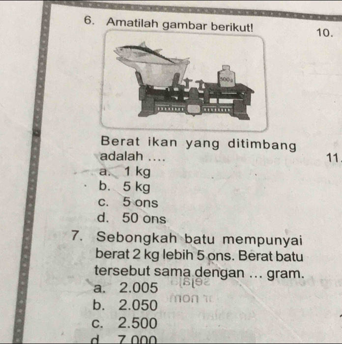 Amatilah gambar berikut!
10.
Berat ikan yang ditimbang
adalah .... 11
a. 1 kg
b. 5 kg
c. 5 ons
d. 50 ons
7. Sebongkah batu mempunyai
berat 2 kg lebih 5 ons. Berat batu
tersebut sama dengan ... gram.
a. 2.005
b. 2.050
c. 2.500
d 7 000