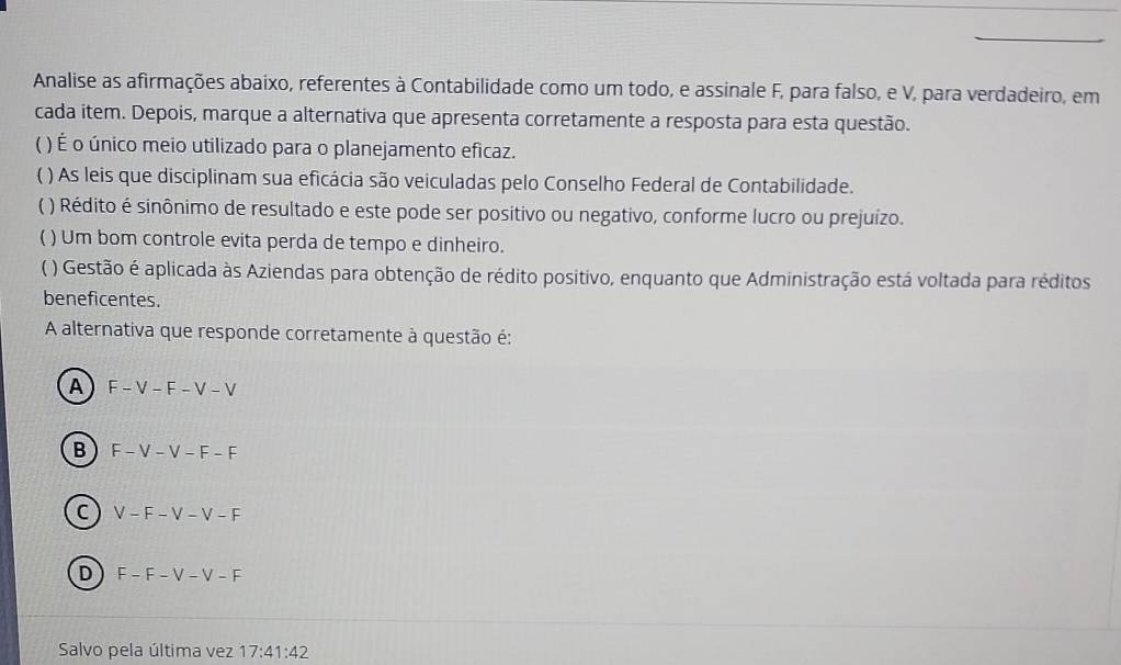 Analise as afirmações abaixo, referentes à Contabilidade como um todo, e assinale F, para falso, e V, para verdadeiro, em
cada item. Depois, marque a alternativa que apresenta corretamente a resposta para esta questão.
( ) É o único meio utilizado para o planejamento eficaz.
) As leis que disciplinam sua eficácia são veiculadas pelo Conselho Federal de Contabilidade.
( ) Rédito é sinônimo de resultado e este pode ser positivo ou negativo, conforme lucro ou prejuizo.
( ) Um bom controle evita perda de tempo e dinheiro.
( ) Gestão é aplicada às Aziendas para obtenção de rédito positivo, enquanto que Administração está voltada para réditos
beneficentes.
A alternativa que responde corretamente à questão é:
A F-V-F-V-V
B + F-V-V-F-F
C ) V-F-V-V-F
D F-F-V-V-F
Salvo pela última vez 17:41:42