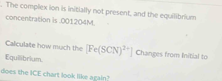 The complex ion is initially not present, and the equilibrium 
concentration is . 001204M. 
Calculate how much the [Fe(SCN)^2+] Changes from Initial to 
Equilibrium. 
does the ICE chart look like again?