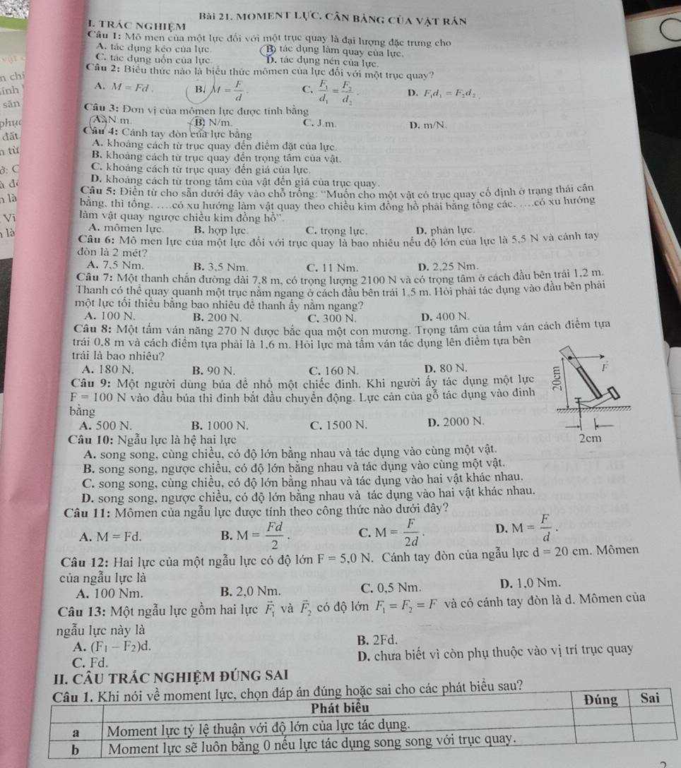 Moment lực. cân bảng của vật rán
1. trác nghiệm
Câu 1: Mô men của một lực đối với một trục quay là đại lượng đặc trưng cho
A. tác dụng kẻo của lực B tác dụng làm quay của lực

C. tác dụng uốn của lực D. tác dụng nén của lực.
Câu 2: Biểu thức nào là biểu thức mômen của lực đổi với một trục quay 7
n chí
inh !
A. M=Fd. B. M= F/d . C. frac F_1d_1=frac F_2d_2. D. F_1d_1=F_2d_2.
sān  Câu 3: Đơn vị của mômen lực được tính băng
AN m. B) N/m. C. J.m D. m/N.
phục  Câu 4: Cánh tay đòn của lực bằng
đất
A. khoảng cách từ trục quay đến điểm đặt của lực.
n từ
B. khoảng cách từ trục quay đến trọng tâm của vật.
ở: C C. khoảng cách từ trục quay đến giá của lực
D. khoảng cách từ trong tâm của vật đễn giá của trục quay.
à đé  Câu 5: Điển từ cho sân dưới dây vào chỗ trống: ''Muốn cho một vật có trục quay cổ định ở trạng thái cần
n là
bằng, thì tổng có xu hướng làm vật quay theo chiều kim đồng hồ phải băng tổng các có xu hướng
Vi làm vật quay ngược chiều kim đồng hỗ'.
A. mômen lực B. hợp lực C. trọng lực. D. phân lực
là  Câu 6: Mô men lực của một lực đổi với trục quay là bao nhiêu nếu độ lớn của lực là 5,5 N và cánh tay
đòn là 2 mét?
A. 7,5 Nm. B. 3,5 Nm C. 11 Nm. D. 2.25 Nm.
Câu 7: Một thanh chấn đường đài 7,8 m, có trọng lượng 2100 N và có trọng tâm ở cách đầu bên trái 1.2 m.
Thanh có thể quay quanh một trục năm ngang ở cách đầu bên trái 1.5 m. Hỏi phải tác dụng vào đầu bên phải
một lực tối thiều bằng bao nhiêu đê thanh ấy nằm ngang?
A. 100 N. B. 200 N C. 300 N. D. 400 N.
Câu 8: Một tấm ván năng 270 N được bắc qua một con mương. Trọng tâm của tấm ván cách diễm tựa
trái 0,8 m và cách điểm tựa phải là 1,6 m. Hỏi lực mà tầm ván tác dụng lên điểm tựa bên
trái là bao nhiêu?
A. 180 N. B. 90 N. C. 160 N. D. 80 N.
Câu 9: Một người dùng búa đề nhổ một chiếc đinh. Khi người ấy tác dụng một lực 
F
F=100N vào đầu búa thì đinh bắt đầu chuyển động. Lực cản của gỗ tác dụng vào đinh
bằng
A. 500 N. B. 1000 N. C. 1500 N. D. 2000 N.
Câu 10: Ngẫu lực là hệ hai lực 2cm
A. song song, cùng chiều, có độ lớn bằng nhau và tác dụng vào cùng một vật.
B. song song, ngược chiều, có độ lớn bằng nhau và tác dụng vào cùng một vật.
C. song song, cùng chiều, có độ lớn bằng nhau và tác dụng vào hai vật khác nhau.
D. song song, ngược chiều, có độ lớn bằng nhau và tác dụng vào hai vật khác nhau.
Câu 11: Mômen của ngẫu lực được tính theo công thức nào dưới đây?
A. M=Fd. B. M= Fd/2 . C. M= F/2d . D. M= F/d .
Câu 12: Hai lực của một ngẫu lực có độ lớn F=5,0N. Cánh tay đòn của ngẫu lực d=20cm. Mômen
của ngẫu lực là
A. 100 Nm. B. 2,0 Nm. C. 0,5 Nm. D. 1.0 Nm.
Câu 13: Một ngẫu lực gồm hai lực vector F_1 và vector F_2 có độ lớn F_1=F_2=F và có cánh tay đòn là d. Mômen của
ngẫu lực này là
A. (F_1-F_2)d. B. 2Fd.
C. Fd. D. chưa biết vì còn phụ thuộc vào vị trí trục quay
II. CÂU TRÁC NGHIỆM ĐÚNG SAI
sau?