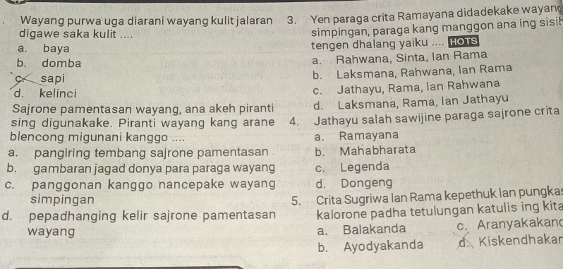 Wayang purwa uga diarani wayang kulit jalaran 3. Yen paraga crita Ramayana didadekake wayang
digawe saka kulit ....
simpingan, paraga kang manggon ana ing sisil
a. baya
tengen dhalang yaiku .... Hots
b. domba
a. Rahwana, Sinta, Ian Rama
C sapi b. Laksmana, Rahwana, lan Rama
d. kelinci
c. Jathayu, Rama, lan Rahwana
Sajrone pamentasan wayang, ana akeh piranti d. Laksmana, Rama, Ian Jathayu
sing digunakake. Piranti wayang kang arane 4. Jathayu salah sawijine paraga sajrone crita
blencong migunani kanggo .... a. Ramayana
a. pangiring tembang sajrone pamentasan b. Mahabharata
b. gambaran jagad donya para paraga wayang c. Legenda
c. panggonan kanggo nancepake wayang d. Dongeng
simpingan
5. Crita Sugriwa lan Rama kepethuk lan pungka
d. pepadhanging kelir sajrone pamentasan kalorone padha tetulungan katulis ing kita
wayang a. Balakanda c. Aranyakakan
b. Ayodyakanda d. Kiskendhakar