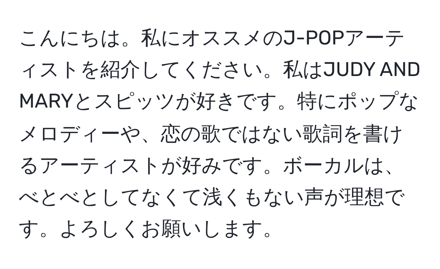 こんにちは。私にオススメのJ-POPアーティストを紹介してください。私はJUDY AND MARYとスピッツが好きです。特にポップなメロディーや、恋の歌ではない歌詞を書けるアーティストが好みです。ボーカルは、べとべとしてなくて浅くもない声が理想です。よろしくお願いします。