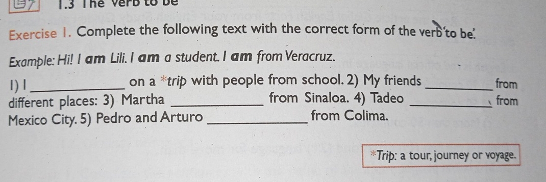 1.3 Thể Verb to be 
Exercise 1. Complete the following text with the correct form of the verb to be' 
Example: Hi! I am Lili. I am a student. I am from Veracruz. 
1) 1 _on a *trip with people from school. 2) My friends _from 
from Sinaloa. 4) Tadeo 
different places: 3) Martha __from 
Mexico City. 5) Pedro and Arturo_ 
from Colima. 
*Trip: a tour, journey or voyage.