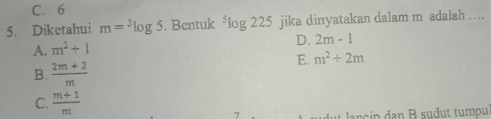 C. 6
5. Diketahui m=^3log 5. Bentuk^5log 225 jika dinyatakan dalam m adalah ....
D. 2m-1
A. m^2+1
E. m^2+2m
B.  (2m+2)/m 
C.  (m+1)/m 
7
* a cin an B sudut tumpul