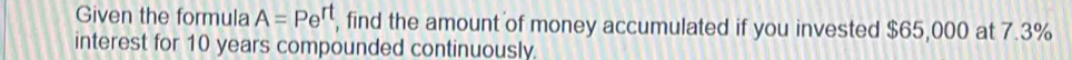 Given the formula A=Pe^(rt) , find the amount of money accumulated if you invested $65,000 at 7.3%
interest for 10 years compounded continuously.