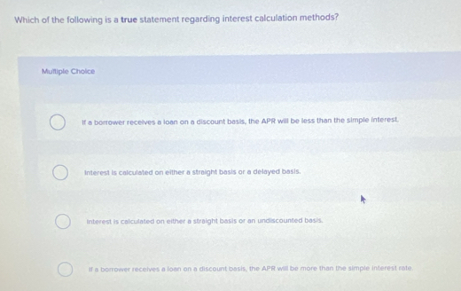 Which of the following is a true statement regarding interest calculation methods?
Multiple Choice
If a borrower receives a loan on a discount basis, the APR will be less than the simple interest.
Interest is calculated on either a straight basis or a delayed basis.
Interest is calculated on either a straight basis or an undiscounted basis.
If a borrower receives a loan on a discount basis, the APR will be more than the simple interest rate.