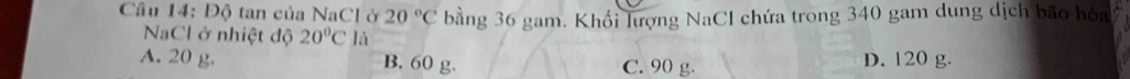 Độ tan của NaCl ở 20°C bằng 36 gam. Khối lượng NaCl chứa trong 340 gam dung dịch bão hòa
NaCl ở nhiệt độ 20°C là
A. 20 g. B. 60 g. C. 90 g. D. 120 g.